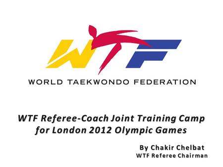 WTF Referee-Coach Joint Training Camp for London 2012 Olympic Games By Chakir Chelbat WTF Referee Chairman.
