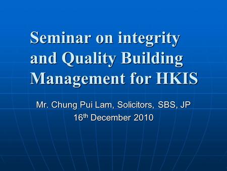 Seminar on integrity and Quality Building Management for HKIS Mr. Chung Pui Lam, Solicitors, SBS, JP 16 th December 2010.