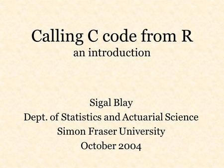 Calling C code from R an introduction Sigal Blay Dept. of Statistics and Actuarial Science Simon Fraser University October 2004.