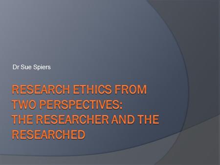 Dr Sue Spiers Research Ethics from Two Perspectives: The Researcher and The Researched.