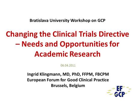 Bratislava University Workshop on GCP Changing the Clinical Trials Directive – Needs and Opportunities for Academic Research 06.04.2011 Ingrid Klingmann,