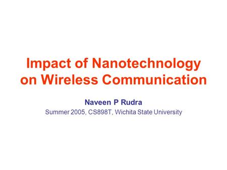 Impact of Nanotechnology on Wireless Communication Naveen P Rudra Summer 2005, CS898T, Wichita State University.