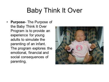Baby Think It Over Purpose- The Purpose of the Baby Think It Over Program is to provide an experience for young adults to simulate the parenting of an.