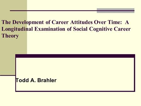 The Development of Career Attitudes Over Time: A Longitudinal Examination of Social Cognitive Career Theory Todd A. Brahler.