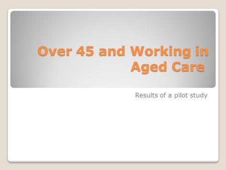 Over 45 and Working in Aged Care Over 45 and Working in Aged Care Results of a pilot study.