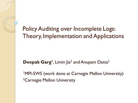 Policy Auditing over Incomplete Logs: Theory, Implementation and Applications Deepak Garg 1, Limin Jia 2 and Anupam Datta 2 1 MPI-SWS (work done at Carnegie.