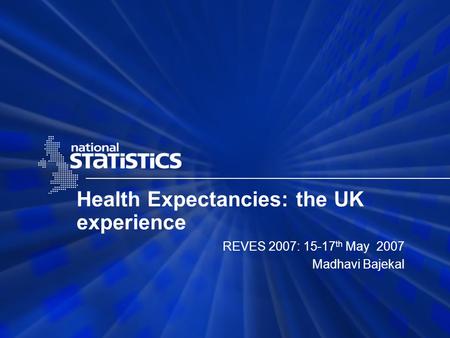 Health Expectancies: the UK experience REVES 2007: 15-17 th May 2007 Madhavi Bajekal.