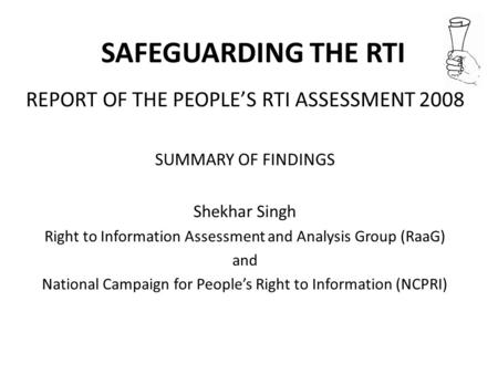 SAFEGUARDING THE RTI REPORT OF THE PEOPLES RTI ASSESSMENT 2008 SUMMARY OF FINDINGS Shekhar Singh Right to Information Assessment and Analysis Group (RaaG)