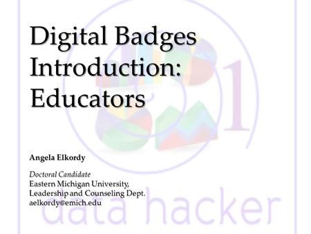 Digital Badges Introduction: Educators Angela Elkordy Doctoral Candidate Eastern Michigan University, Leadership and Counseling Dept.