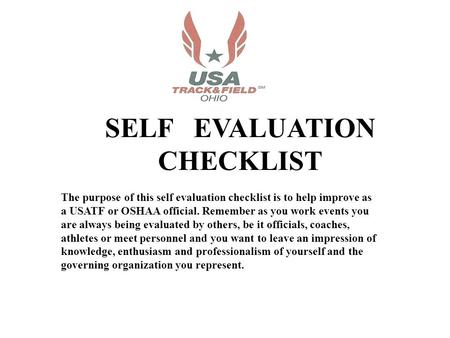 SELF EVALUATION CHECKLIST The purpose of this self evaluation checklist is to help improve as a USATF or OSHAA official. Remember as you work events you.