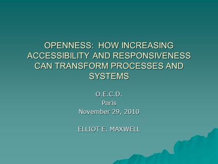 OPENNESS: HOW INCREASING ACCESSIBILITY AND RESPONSIVENESS CAN TRANSFORM PROCESSES AND SYSTEMS O.E.C.D.Paris November 29, 2010 ELLIOT E. MAXWELL.