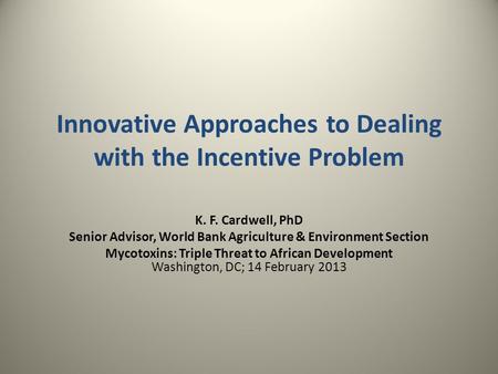 Innovative Approaches to Dealing with the Incentive Problem K. F. Cardwell, PhD Senior Advisor, World Bank Agriculture & Environment Section Mycotoxins: