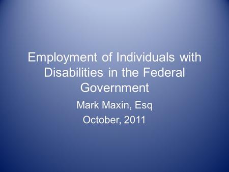 Employment of Individuals with Disabilities in the Federal Government Mark Maxin, Esq October, 2011.