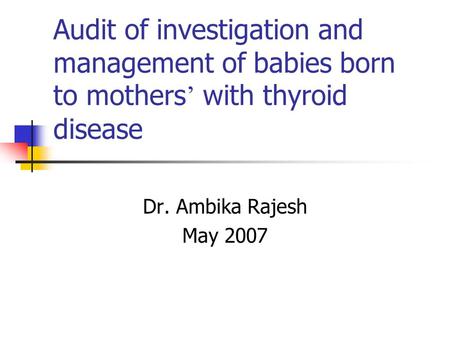 Audit of investigation and management of babies born to mothers with thyroid disease Dr. Ambika Rajesh May 2007.