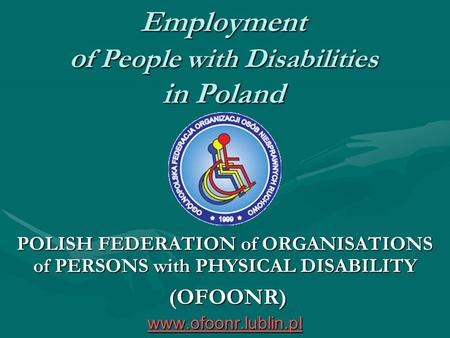 Employment o f People with Disabilities in Poland POLISH FEDERATION of ORGANISATIONS of PERSONS with PHYSICAL DISABILITY (OFOONR) www.ofoonr.lublin.pl.