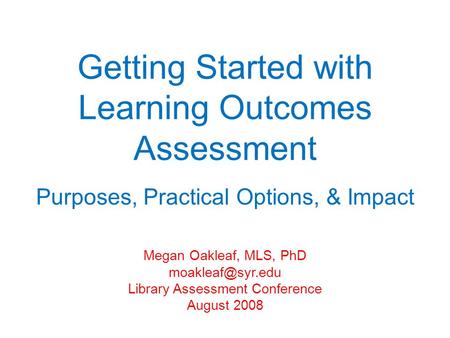 Getting Started with Learning Outcomes Assessment Purposes, Practical Options, & Impact Megan Oakleaf, MLS, PhD Library Assessment Conference.