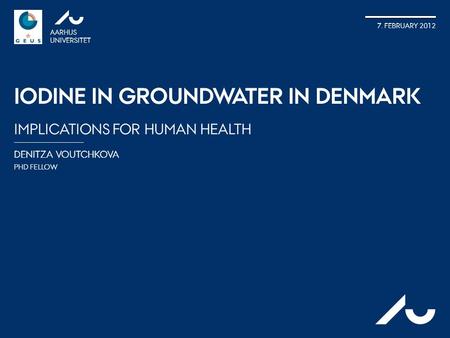 DENITZA VOUTCHKOVA PHD FELLOW AARHUS UNIVERSITET 7. FEBRUARY 2012 IODINE IN GROUNDWATER IN DENMARK IMPLICATIONS FOR HUMAN HEALTH AU.