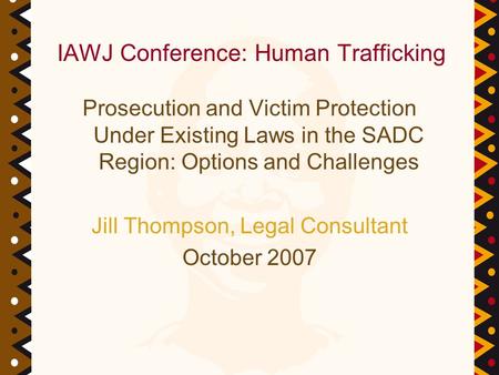 Prosecution and Victim Protection Under Existing Laws in the SADC Region: Options and Challenges Jill Thompson, Legal Consultant October 2007 IAWJ Conference: