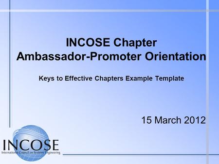 INCOSE Chapter Ambassador-Promoter Orientation Keys to Effective Chapters Example Template 15 March 2012.