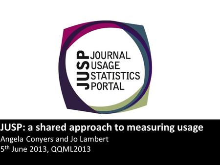 JUSP: a shared approach to measuring usage Angela Conyers and Jo Lambert 5 th June 2013, QQML2013.