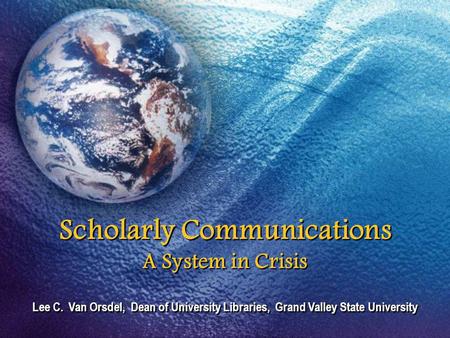 Scholarly Communications A System in Crisis Lee C. Van Orsdel, Dean of University Libraries, Grand Valley State University.