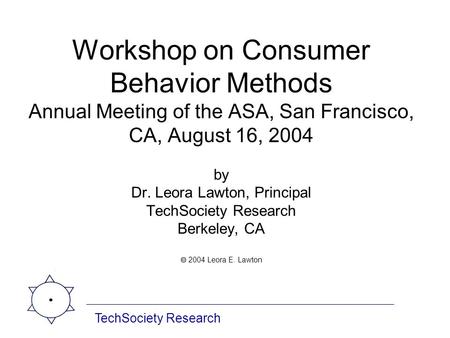 Workshop on Consumer Behavior Methods Annual Meeting of the ASA, San Francisco, CA, August 16, 2004 by Dr. Leora Lawton, Principal TechSociety Research.