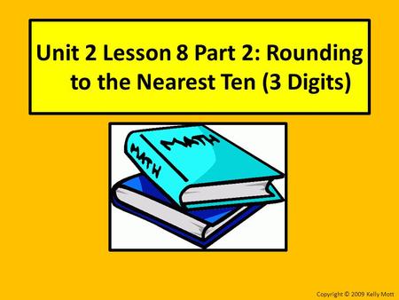 Unit 2 Lesson 8 Part 2: Rounding to the Nearest Ten (3 Digits) Copyright © 2009 Kelly Mott.
