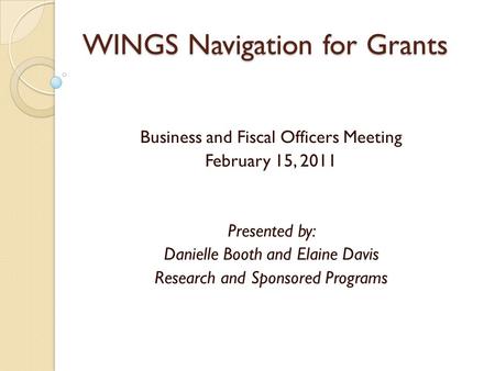 WINGS Navigation for Grants Business and Fiscal Officers Meeting February 15, 2011 Presented by: Danielle Booth and Elaine Davis Research and Sponsored.