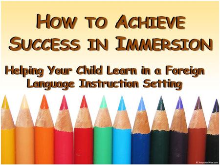 H OW TO A CHIEVE S UCCESS IN I MMERSION Helping Your Child Learn in a Foreign Language Instruction Setting H OW TO A CHIEVE S UCCESS IN I MMERSION Helping.