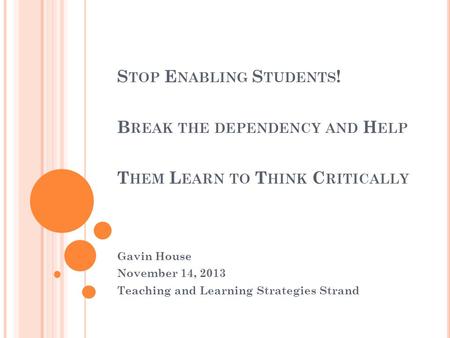 S TOP E NABLING S TUDENTS ! B REAK THE DEPENDENCY AND H ELP T HEM L EARN TO T HINK C RITICALLY Gavin House November 14, 2013 Teaching and Learning Strategies.