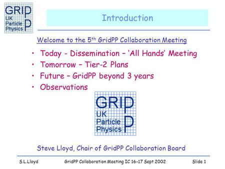 S.L.LloydGridPP Collaboration Meeting IC 16-17 Sept 2002Slide 1 Introduction Welcome to the 5 th GridPP Collaboration Meeting Steve Lloyd, Chair of GridPP.
