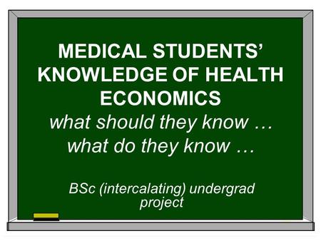 MEDICAL STUDENTS KNOWLEDGE OF HEALTH ECONOMICS what should they know … what do they know … BSc (intercalating) undergrad project.