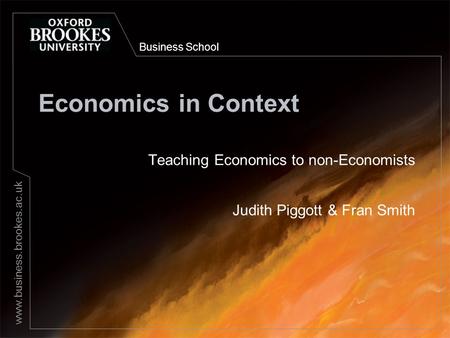 Business School www.business.brookes.ac.uk Economics in Context Teaching Economics to non-Economists Judith Piggott & Fran Smith.