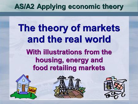 AS/A2 Applying economic theory The theory of markets and the real world With illustrations from the housing, energy and food retailing markets The theory.