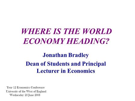 WHERE IS THE WORLD ECONOMY HEADING? Jonathan Bradley Dean of Students and Principal Lecturer in Economics Year 12 Economics Conference University of the.