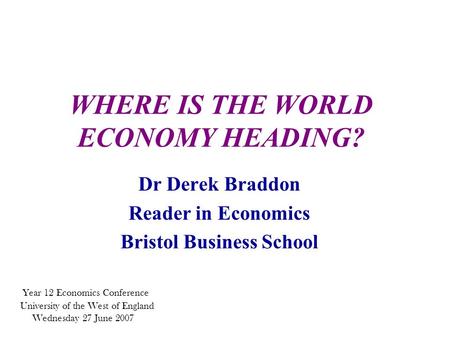 WHERE IS THE WORLD ECONOMY HEADING? Dr Derek Braddon Reader in Economics Bristol Business School Year 12 Economics Conference University of the West of.