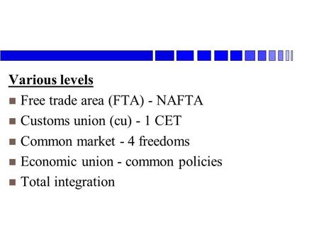 Various levels n Free trade area (FTA) - NAFTA n Customs union (cu) - 1 CET n Common market - 4 freedoms n Economic union - common policies n Total integration.