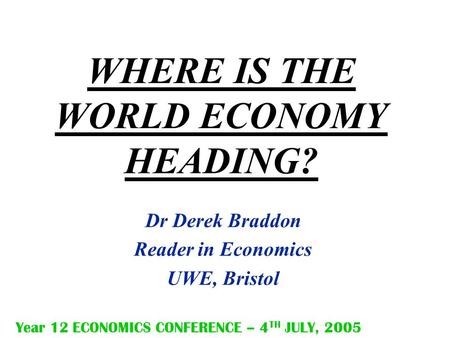 WHERE IS THE WORLD ECONOMY HEADING? Dr Derek Braddon Reader in Economics UWE, Bristol Year 12 ECONOMICS CONFERENCE – 4 TH JULY, 2005.