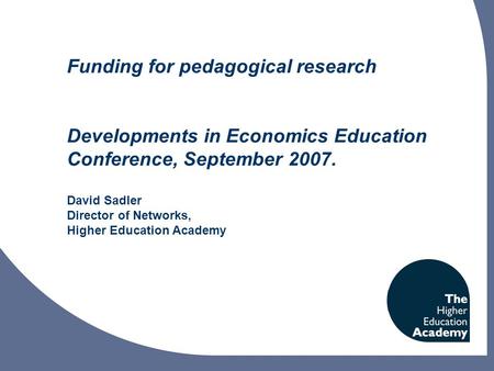 Funding for pedagogical research Developments in Economics Education Conference, September 2007. David Sadler Director of Networks, Higher Education Academy.
