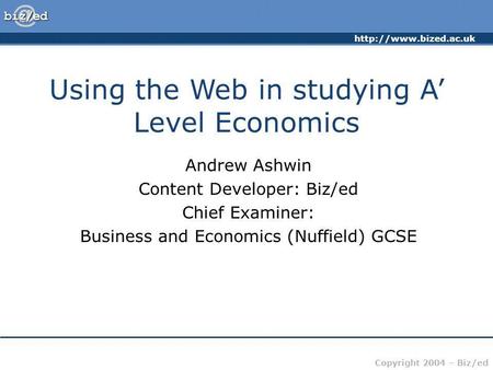 Copyright 2004 – Biz/ed Using the Web in studying A Level Economics Andrew Ashwin Content Developer: Biz/ed Chief Examiner: Business.
