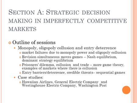 S ECTION A: S TRATEGIC DECISION MAKING IN IMPERFECTLY COMPETITIVE MARKETS Outline of sessions Monopoly, oligopoly collusion and entry deterrence market.