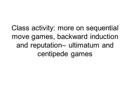 Class activity: more on sequential move games, backward induction and reputation– ultimatum and centipede games.