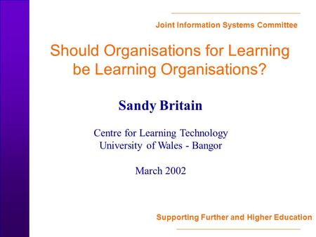 Joint Information Systems Committee Supporting Further and Higher Education Should Organisations for Learning be Learning Organisations? Sandy Britain.