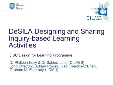 DeSILA Designing and Sharing Inquiry-based Learning Activities JISC Design for Learning Programme Dr Philippa Levy & Dr Sabine Little (CILASS) John Stratford,