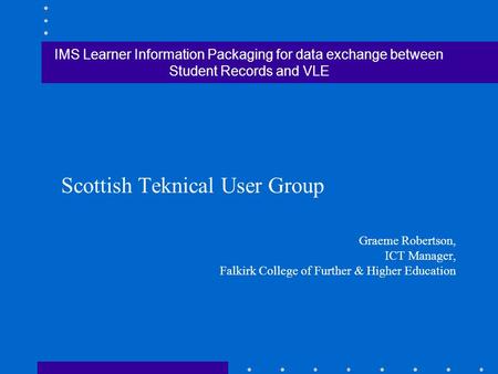 IMS Learner Information Packaging for data exchange between Student Records and VLE Scottish Teknical User Group Graeme Robertson, ICT Manager, Falkirk.