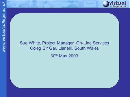 Www.virtualcollege.ac.uk Sue White, Project Manager, On-Line Services Coleg Sir Gar, Llanelli, South Wales 30 th May 2003.