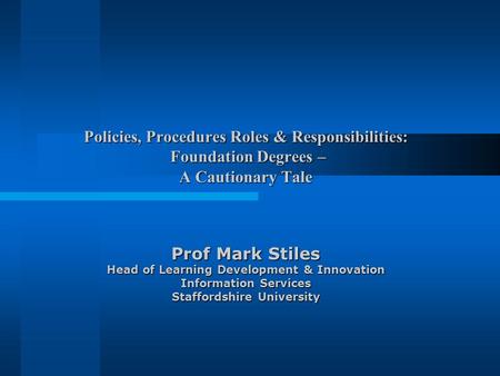 Policies, Procedures Roles & Responsibilities: Foundation Degrees – A Cautionary Tale Prof Mark Stiles Head of Learning Development & Innovation Information.