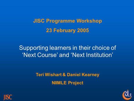 JISC Programme Workshop 23 February 2005 Supporting learners in their choice of Next Course and Next Institution Teri Wishart & Daniel Kearney NIIMLE Project.