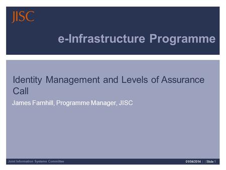 Joint Information Systems Committee 01/04/2014 | | Slide 1 e-Infrastructure Programme James Farnhill, Programme Manager, JISC Identity Management and Levels.