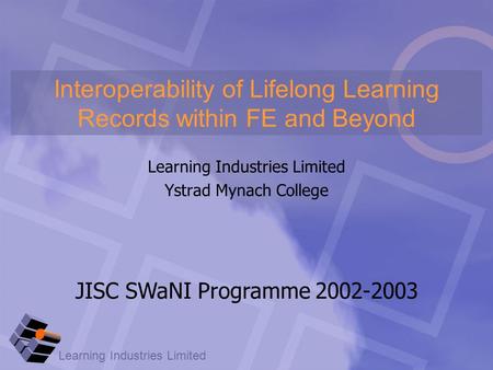 Learning Industries Limited Ystrad Mynach College Interoperability of Lifelong Learning Records within FE and Beyond JISC SWaNI Programme 2002-2003.